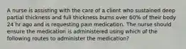 A nurse is assisting with the care of a client who sustained deep partial thickness and full thickness burns over 60% of their body 24 hr ago and is requesting pain medication. The nurse should ensure the medication is administered using which of the following routes to administer the medication?