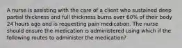 A nurse is assisting with the care of a client who sustained deep partial thickness and full thickness burns over 60% of their body 24 hours ago and is requesting pain medication. The nurse should ensure the medication is administered using which if the following routes to administer the medication?