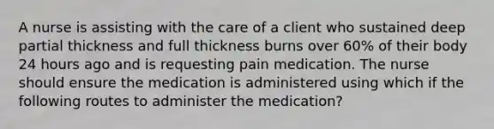 A nurse is assisting with the care of a client who sustained deep partial thickness and full thickness burns over 60% of their body 24 hours ago and is requesting pain medication. The nurse should ensure the medication is administered using which if the following routes to administer the medication?