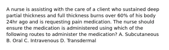 A nurse is assisting with the care of a client who sustained deep partial thickness and full thickness burns over 60% of his body 24hr ago and is requesting pain medication. The nurse should ensure the medication is administered using which of the following routes to administer the medication? A. Subcutaneous B. Oral C. Intravenous D. Transdermal