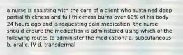 a nurse is assisting with the care of a client who sustained deep partial thickness and full thickness burns over 60% of his body 24 hours ago and is requesting pain medication. the nurse should ensure the medication is adminstered using which of the following routes to administer the medication? a. subcutaneous b. oral c. IV d. transdermal