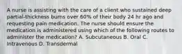 A nurse is assisting with the care of a client who sustained deep partial-thickness burns over 60% of their body 24 hr ago and requesting pain medication. The nurse should ensure the medication is administered using which of the following routes to administer the medication? A. Subcutaneous B. Oral C. Intravenous D. Transdermal