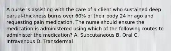 A nurse is assisting with the care of a client who sustained deep partial-thickness burns over 60% of their body 24 hr ago and requesting pain medication. The nurse should ensure the medication is administered using which of the following routes to administer the medication? A. Subcutaneous B. Oral C. Intravenous D. Transdermal