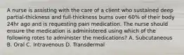 A nurse is assisting with the care of a client who sustained deep partial-thickness and full-thickness burns over 60% of their body 24hr ago and is requesting pain medication. The nurse should ensure the medication is administered using which of the following rotes to administer the medications? A. Subcutaneous B. Oral C. Intravenous D. Transdermal