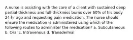 A nurse is assisting with the care of a client with sustained deep partial-thickness and full-thickness burns over 60% of his body 24 hr ago and requesting pain medication. The nurse should ensure the medication is administered using which of the following routes to administer the medication? a. Subcutaneous b. Oral c. Intravenous d. Transdermal