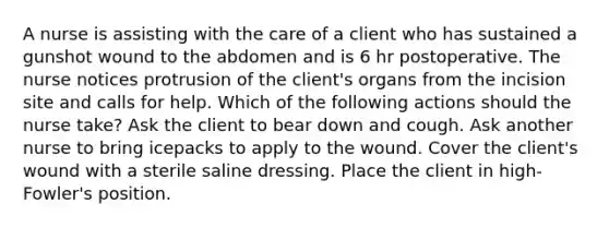 A nurse is assisting with the care of a client who has sustained a gunshot wound to the abdomen and is 6 hr postoperative. The nurse notices protrusion of the client's organs from the incision site and calls for help. Which of the following actions should the nurse take? Ask the client to bear down and cough. Ask another nurse to bring icepacks to apply to the wound. Cover the client's wound with a sterile saline dressing. Place the client in high-Fowler's position.