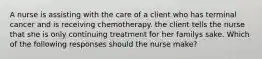 A nurse is assisting with the care of a client who has terminal cancer and is receiving chemotherapy. the client tells the nurse that she is only continuing treatment for her familys sake. Which of the following responses should the nurse make?