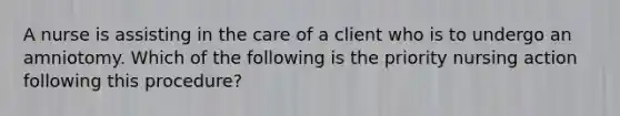 A nurse is assisting in the care of a client who is to undergo an amniotomy. Which of the following is the priority nursing action following this procedure?