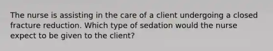 The nurse is assisting in the care of a client undergoing a closed fracture reduction. Which type of sedation would the nurse expect to be given to the client?