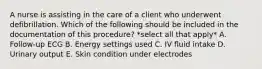 A nurse is assisting in the care of a client who underwent defibrillation. Which of the following should be included in the documentation of this procedure? *select all that apply* A. Follow-up ECG B. Energy settings used C. IV fluid intake D. Urinary output E. Skin condition under electrodes