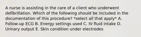 A nurse is assisting in the care of a client who underwent defibrillation. Which of the following should be included in the documentation of this procedure? *select all that apply* A. Follow-up ECG B. Energy settings used C. IV fluid intake D. Urinary output E. Skin condition under electrodes