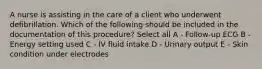 A nurse is assisting in the care of a client who underwent defibrillation. Which of the following should be included in the documentation of this procedure? Select all A - Follow-up ECG B - Energy setting used C - IV fluid intake D - Urinary output E - Skin condition under electrodes