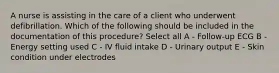 A nurse is assisting in the care of a client who underwent defibrillation. Which of the following should be included in the documentation of this procedure? Select all A - Follow-up ECG B - Energy setting used C - IV fluid intake D - Urinary output E - Skin condition under electrodes