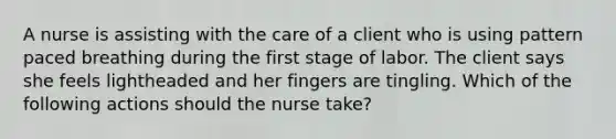 A nurse is assisting with the care of a client who is using pattern paced breathing during the first stage of labor. The client says she feels lightheaded and her fingers are tingling. Which of the following actions should the nurse take?