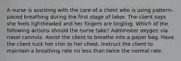 A nurse is assisting with the care of a client who is using pattern-paced breathing during the first stage of labor. The client says she feels lightheaded and her fingers are tingling. Which of the following actions should the nurse take? ​Administer oxygen via nasal cannula. ​Assist the client to breathe into a paper bag. ​Have the client tuck her chin to her chest. ​Instruct the client to maintain a breathing rate no less than twice the normal rate.