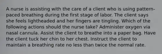 A nurse is assisting with the care of a client who is using pattern-paced breathing during the first stage of labor. The client says she feels lightheaded and her fingers are tingling. Which of the following actions should the nurse take? ​Administer oxygen via nasal cannula. ​Assist the client to breathe into a paper bag. ​Have the client tuck her chin to her chest. ​Instruct the client to maintain a breathing rate no less than twice the normal rate.