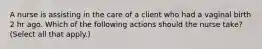 A nurse is assisting in the care of a client who had a vaginal birth 2 hr ago. Which of the following actions should the nurse take? (Select all that apply.)