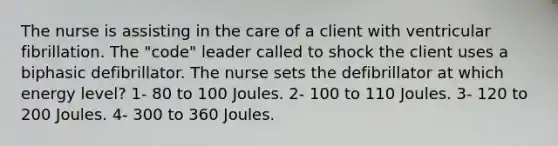 The nurse is assisting in the care of a client with ventricular fibrillation. The "code" leader called to shock the client uses a biphasic defibrillator. The nurse sets the defibrillator at which energy level? 1- 80 to 100 Joules. 2- 100 to 110 Joules. 3- 120 to 200 Joules. 4- 300 to 360 Joules.