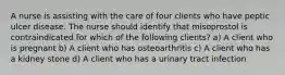 A nurse is assisting with the care of four clients who have peptic ulcer disease. The nurse should identify that misoprostol is contraindicated for which of the following clients? a) A client who is pregnant b) A client who has osteoarthritis c) A client who has a kidney stone d) A client who has a urinary tract infection