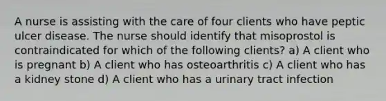 A nurse is assisting with the care of four clients who have peptic ulcer disease. The nurse should identify that misoprostol is contraindicated for which of the following clients? a) A client who is pregnant b) A client who has osteoarthritis c) A client who has a kidney stone d) A client who has a urinary tract infection