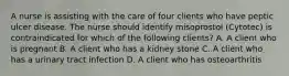 A nurse is assisting with the care of four clients who have peptic ulcer disease. The nurse should identify misoprostol (Cytotec) is contraindicated for which of the following clients? A. A client who is pregnant B. A client who has a kidney stone C. A client who has a urinary tract infection D. A client who has osteoarthritis