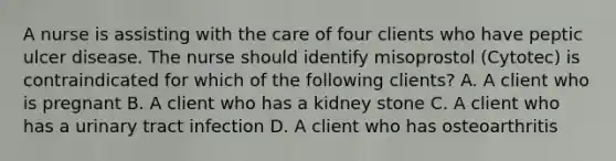 A nurse is assisting with the care of four clients who have peptic ulcer disease. The nurse should identify misoprostol (Cytotec) is contraindicated for which of the following clients? A. A client who is pregnant B. A client who has a kidney stone C. A client who has a urinary tract infection D. A client who has osteoarthritis