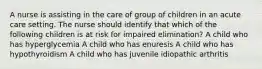 A nurse is assisting in the care of group of children in an acute care setting. The nurse should identify that which of the following children is at risk for impaired elimination? A child who has hyperglycemia A child who has enuresis A child who has hypothyroidism A child who has juvenile idiopathic arthritis