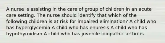 A nurse is assisting in the care of group of children in an acute care setting. The nurse should identify that which of the following children is at risk for impaired elimination? A child who has hyperglycemia A child who has enuresis A child who has hypothyroidism A child who has juvenile idiopathic arthritis