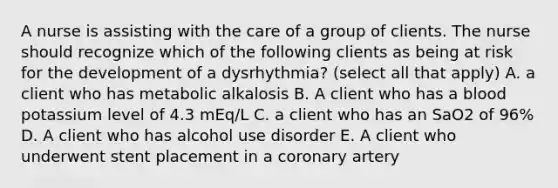 A nurse is assisting with the care of a group of clients. The nurse should recognize which of the following clients as being at risk for the development of a dysrhythmia? (select all that apply) A. a client who has metabolic alkalosis B. A client who has a blood potassium level of 4.3 mEq/L C. a client who has an SaO2 of 96% D. A client who has alcohol use disorder E. A client who underwent stent placement in a coronary artery