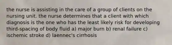 the nurse is assisting in the care of a group of clients on the nursing unit. the nurse determines that a client with which diagnosis is the one who has the least likely risk for developing third-spacing of body fluid a) major burn b) renal failure c) ischemic stroke d) laennec's cirrhosis