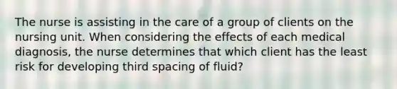 The nurse is assisting in the care of a group of clients on the nursing unit. When considering the effects of each medical diagnosis, the nurse determines that which client has the least risk for developing third spacing of fluid?