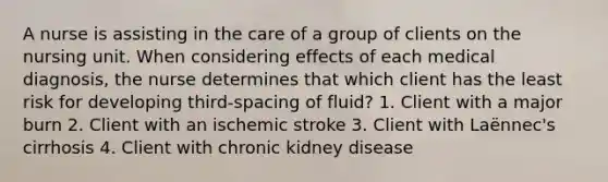 A nurse is assisting in the care of a group of clients on the nursing unit. When considering effects of each medical diagnosis, the nurse determines that which client has the least risk for developing third-spacing of fluid? 1. Client with a major burn 2. Client with an ischemic stroke 3. Client with Laënnec's cirrhosis 4. Client with chronic kidney disease