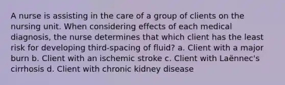 A nurse is assisting in the care of a group of clients on the nursing unit. When considering effects of each medical diagnosis, the nurse determines that which client has the least risk for developing third-spacing of fluid? a. Client with a major burn b. Client with an ischemic stroke c. Client with Laënnec's cirrhosis d. Client with chronic kidney disease