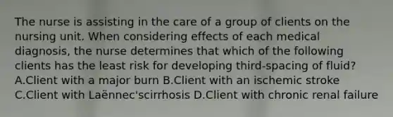 The nurse is assisting in the care of a group of clients on the nursing unit. When considering effects of each medical diagnosis, the nurse determines that which of the following clients has the least risk for developing third-spacing of fluid? A.Client with a major burn B.Client with an ischemic stroke C.Client with Laënnec'scirrhosis D.Client with chronic renal failure