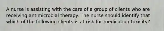 A nurse is assisting with the care of a group of clients who are receiving antimicrobial therapy. The nurse should identify that which of the following clients is at risk for medication toxicity?