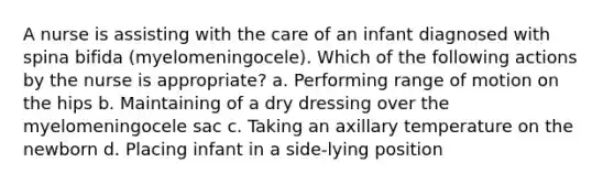 A nurse is assisting with the care of an infant diagnosed with spina bifida (myelomeningocele). Which of the following actions by the nurse is appropriate? a. Performing range of motion on the hips b. Maintaining of a dry dressing over the myelomeningocele sac c. Taking an axillary temperature on the newborn d. Placing infant in a side-lying position