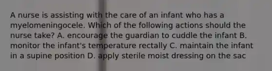 A nurse is assisting with the care of an infant who has a myelomeningocele. Which of the following actions should the nurse take? A. encourage the guardian to cuddle the infant B. monitor the infant's temperature rectally C. maintain the infant in a supine position D. apply sterile moist dressing on the sac