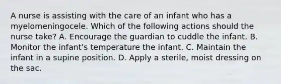 A nurse is assisting with the care of an infant who has a myelomeningocele. Which of the following actions should the nurse take? A. Encourage the guardian to cuddle the infant. B. Monitor the infant's temperature the infant. C. Maintain the infant in a supine position. D. Apply a sterile, moist dressing on the sac.