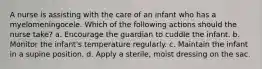 A nurse is assisting with the care of an infant who has a myelomeningocele. Which of the following actions should the nurse take? a. Encourage the guardian to cuddle the infant. b. Monitor the infant's temperature regularly. c. Maintain the infant in a supine position. d. Apply a sterile, moist dressing on the sac.