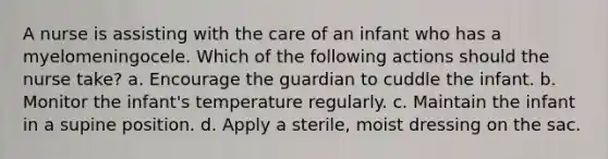 A nurse is assisting with the care of an infant who has a myelomeningocele. Which of the following actions should the nurse take? a. Encourage the guardian to cuddle the infant. b. Monitor the infant's temperature regularly. c. Maintain the infant in a supine position. d. Apply a sterile, moist dressing on the sac.