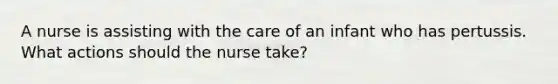 A nurse is assisting with the care of an infant who has pertussis. What actions should the nurse take?