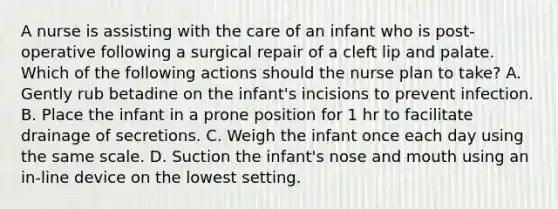 A nurse is assisting with the care of an infant who is post-operative following a surgical repair of a cleft lip and palate. Which of the following actions should the nurse plan to take? A. Gently rub betadine on the infant's incisions to prevent infection. B. Place the infant in a prone position for 1 hr to facilitate drainage of secretions. C. Weigh the infant once each day using the same scale. D. Suction the infant's nose and mouth using an in-line device on the lowest setting.