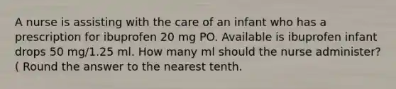 A nurse is assisting with the care of an infant who has a prescription for ibuprofen 20 mg PO. Available is ibuprofen infant drops 50 mg/1.25 ml. How many ml should the nurse administer?( Round the answer to the nearest tenth.