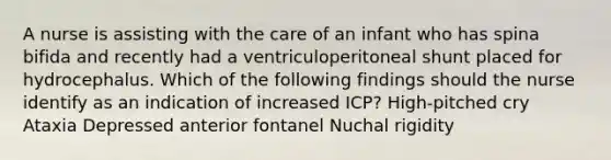 A nurse is assisting with the care of an infant who has spina bifida and recently had a ventriculoperitoneal shunt placed for hydrocephalus. Which of the following findings should the nurse identify as an indication of increased ICP? High-pitched cry Ataxia Depressed anterior fontanel Nuchal rigidity