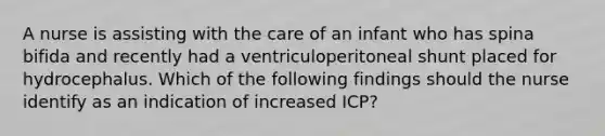 A nurse is assisting with the care of an infant who has spina bifida and recently had a ventriculoperitoneal shunt placed for hydrocephalus. Which of the following findings should the nurse identify as an indication of increased ICP?