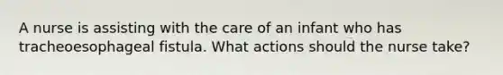 A nurse is assisting with the care of an infant who has tracheoesophageal fistula. What actions should the nurse take?