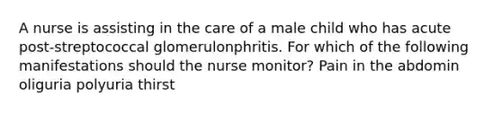 A nurse is assisting in the care of a male child who has acute post-streptococcal glomerulonphritis. For which of the following manifestations should the nurse monitor? Pain in the abdomin oliguria polyuria thirst