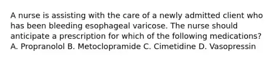 A nurse is assisting with the care of a newly admitted client who has been bleeding esophageal varicose. The nurse should anticipate a prescription for which of the following medications? A. Propranolol B. Metoclopramide C. Cimetidine D. Vasopressin