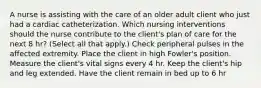 A nurse is assisting with the care of an older adult client who just had a cardiac catheterization. Which nursing interventions should the nurse contribute to the client's plan of care for the next 8 hr? (Select all that apply.) Check peripheral pulses in the affected extremity. Place the client in high Fowler's position. Measure the client's vital signs every 4 hr. Keep the client's hip and leg extended. Have the client remain in bed up to 6 hr