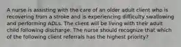 A nurse is assisting with the care of an older adult client who is recovering from a stroke and is experiencing difficulty swallowing and performing ADLs. The client will be living with their adult child following discharge. The nurse should recognize that which of the following client referrals has the highest priority?